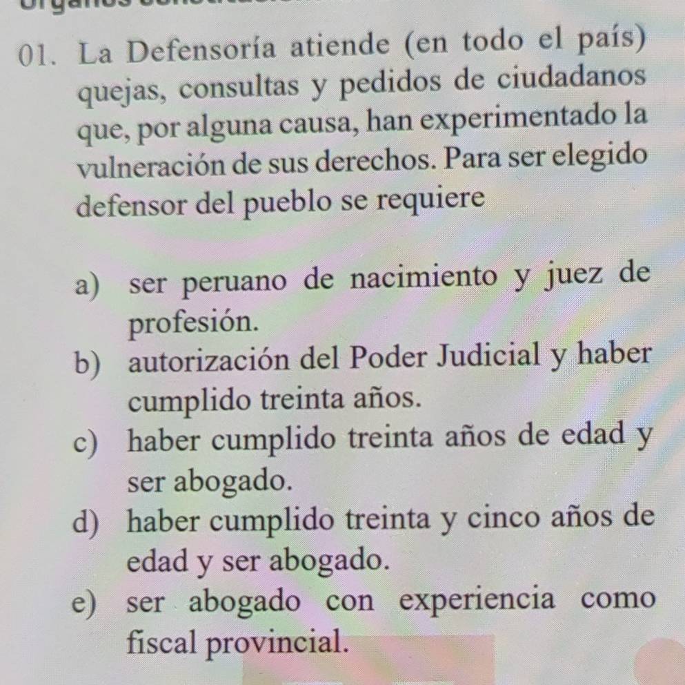 La Defensoría atiende (en todo el país)
quejas, consultas y pedidos de ciudadanos
que, por alguna causa, han experimentado la
vulneración de sus derechos. Para ser elegido
defensor del pueblo se requiere
a) ser peruano de nacimiento y juez de
profesión.
b) autorización del Poder Judicial y haber
cumplido treinta años.
c) haber cumplido treinta años de edad y
ser abogado.
d) haber cumplido treinta y cinco años de
edad y ser abogado.
e) ser abogado con experiencia como
fiscal provincial.