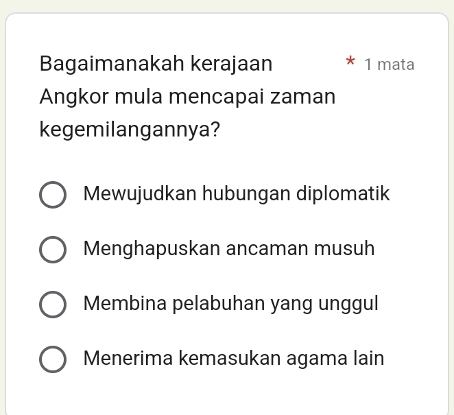 Bagaimanakah kerajaan 1 mata
Angkor mula mencapai zaman
kegemilangannya?
Mewujudkan hubungan diplomatik
Menghapuskan ancaman musuh
Membina pelabuhan yang unggul
Menerima kemasukan agama lain