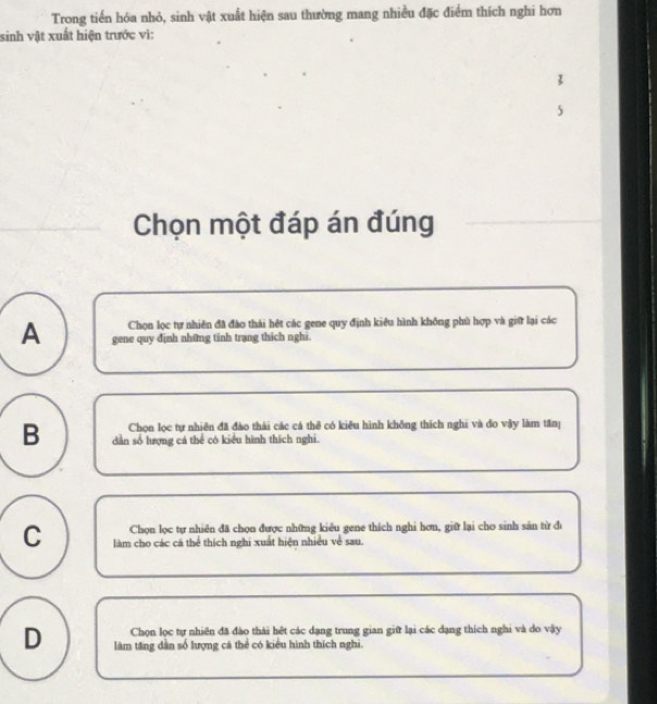 Trong tiến hóa nhỏ, sinh vật xuất hiện sau thường mang nhiều đặc điểm thích nghi hơn
sinh vật xuất hiện trước vì:
3
5
Chọn một đáp án đúng
Chọn lọc tự nhiên đã đào thái hệt các gene quy định kiêu hình không phù hợp và giữ lại các
A gene quy định những tinh trạng thích nghi.
Chọn lọc tự nhiên đã đào thái các cá thê có kiêu hình không thích nghi và đo vậy làm tăn
B dân số lượng cá thể có kiểu hình thích nghi.
Chọn lọc tự nhiên đã chọn được những kiêu gene thích nghi hơn, giữ lại cho sinh sản từ đi
C làm cho các cá thể thích nghi xuất hiện nhiều về sau.
Chọn lọc tự nhiên đã đào thái hết các dạng trung gian giữ lại các dạng thích nghi và do vậy
D làm tăng dẫn số lượng cá thể có kiểu hình thích nghi.