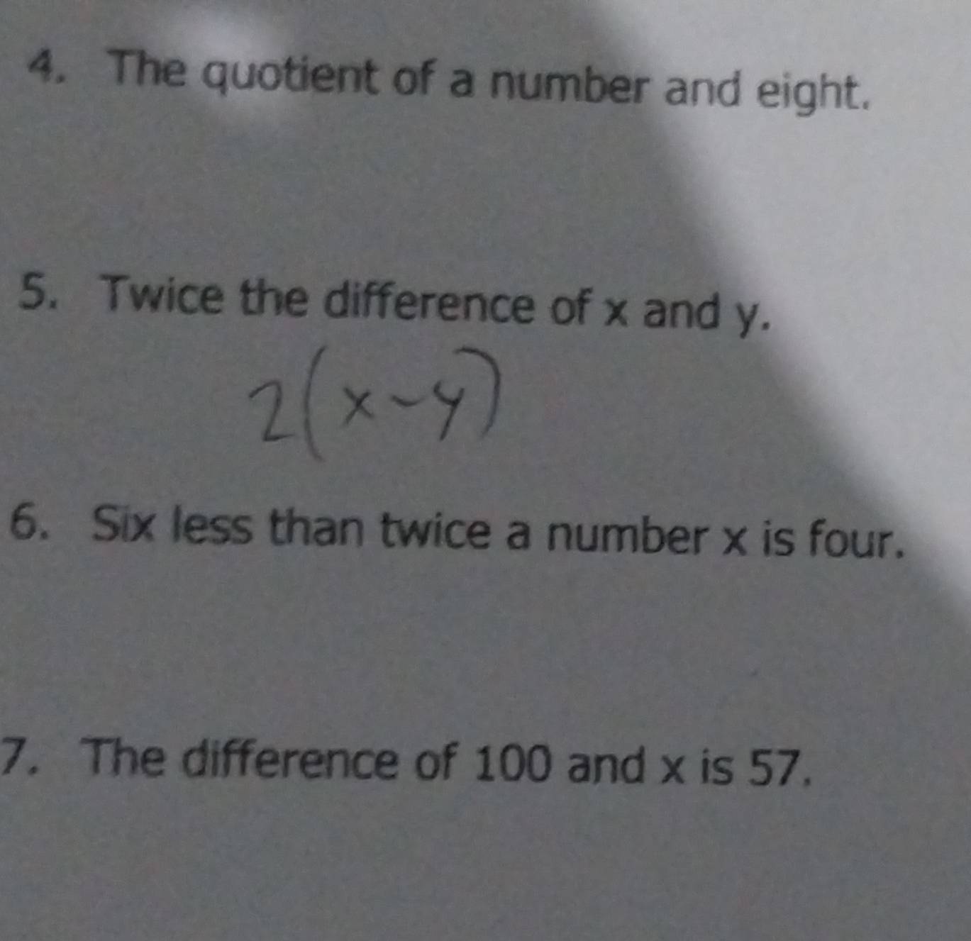 The quotient of a number and eight. 
5. Twice the difference of x and y. 
6. Six less than twice a number x is four. 
7. The difference of 100 and x is 57.