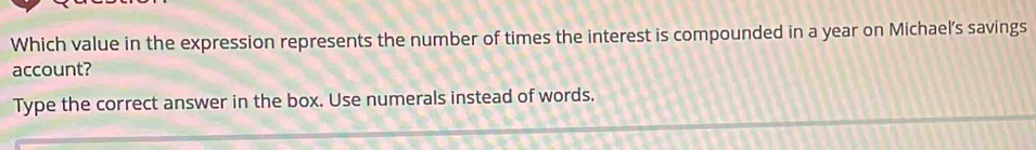 Which value in the expression represents the number of times the interest is compounded in a year on Michael’s savings 
account? 
Type the correct answer in the box. Use numerals instead of words.