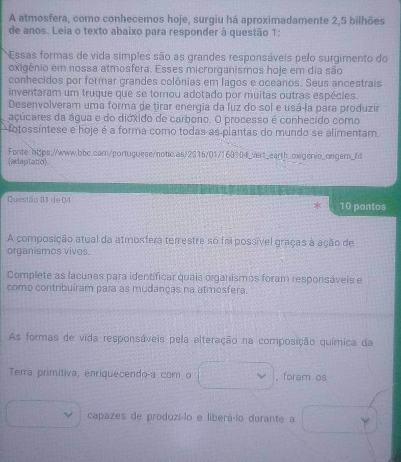 A atmosfera, como conhecemos hoje, surgiu há aproximadamente 2, 5 bilhões 
de anos. Leia o texto abaixo para responder à questão 1: 
Essas formas de vida simples são as grandes responsáveis pelo surgimento do 
oxigênio em nossa atmosfera. Esses microrganismos hoje em dia são 
conhecidos por formar grandes colônias em lagos e oceanos. Seus ancestrais 
inventaram um truque que se tornou adotado por muitas outras espécies. 
Desenvolveram uma forma de tirar energia da luz do sol e usá-la para produzir 
acúcares da água e do dióxido de carbono. O processo é conhecido como 
fotossíntese e hoje é a forma como todas as plantas do mundo se alimentam. 
Fonte: https://www.bbc.com/portuguese/noticias/2016/01/160104_vert_earth_oxigenio_origem_fd 
(adaptado). 
Questão 01 de 04 10 pontos 
A composição atual da atmosfera terrestre só foi possível graças à ação de 
organismos vivos. 
Complete as lacunas para identificar quais organismos foram responsáveis e 
como contribuíram para as mudanças na atmosfera. 
As formas de vida responsáveis pela alteração na composição química da 
Terra primitiva, enriquecendo-a com o ,foram os 
capazes de produzi-lo e liberá-lo durante a