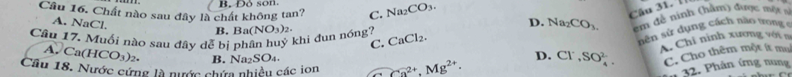 Đo son.
Câu 16, Chất nào sau đây là chất không tan? C. Na_2 CO_3. 
Câu 31. l
A. NaCl.
B. B a(NO_3)_2. Na_2CO_3. em đề ninh (hằm) được một n
D.
Câu 17. Muối nào sau đây dễ bị P khi đun nóng? CaCl_2. 
C.
sên sử dụng cách nào nong e
A. Ca(HCO_3)_2. 
A. Chỉ ninh xương với n
B. Na₂ SO_4 D. Cl^-, SO_4^((2-). C. Cho thêm một ít mụ
Câu 18. Nước cứng là nước chứa nhiều các ion Ca^2+), Mg^(2+). 
n 32. Phản ứng nung