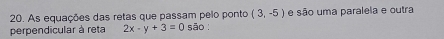 As equações das retas que passam pelo ponto (3,-5) e são uma paralela e outra 
perpendicular à reta 2x-y+3=0 sāo :