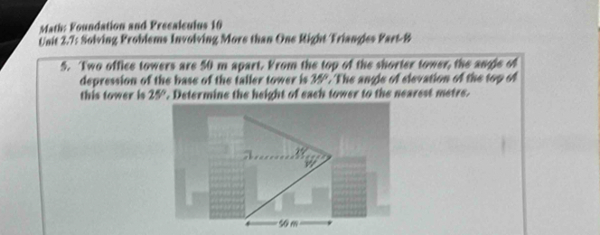 Math: Foundation and Presalculus 10 
Unit 2.7: Solving Problems Involving More than One Right Triangles Part-B 
5. Two office towers are 50 m apart. From the top of the shorter tower, the angle of 
depression of the base of the taller tower is 35° The angle of elevation of the top of 
this tower is 25°. Determine the height of each tower to the nearest metre.
5o m