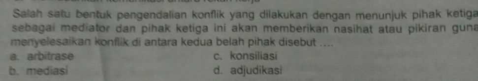 Salah satu bentuk pengendalian konflik yang dilakukan dengan menunjuk pihak ketiga
sebagai mediator dan pihak ketiga ini akan memberikan nasihat atau pikiran guna
menyelesaikan konflik di antara kedua belah pihak disebut ....
a. arbitrase c.konsiliasi
b. mediasi d. adjudikasi