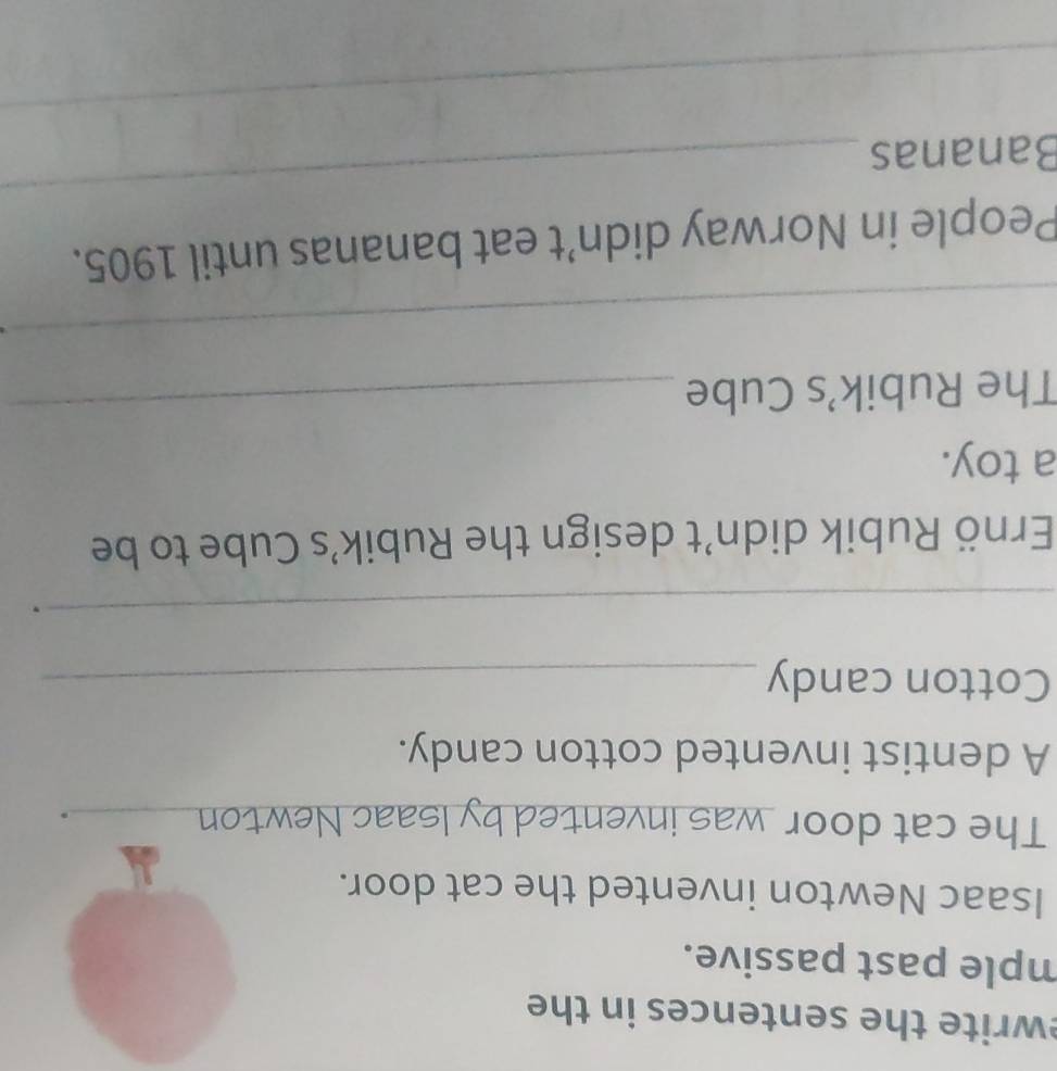ewrite the sentences in the 
mple past passive. 
Isaac Newton invented the cat door. 
The cat door was invented by Isaac Newton_ 
. 
A dentist invented cotton candy. 
Cotton candy_ 
_ 
. 
Ernö Rubik didn’t design the Rubik’s Cube to be 
a toy. 
The Rubik’s Cube 
_ 
_ 
_ 
People in Norway didn’t eat bananas until 1905. 
Bananas 
_