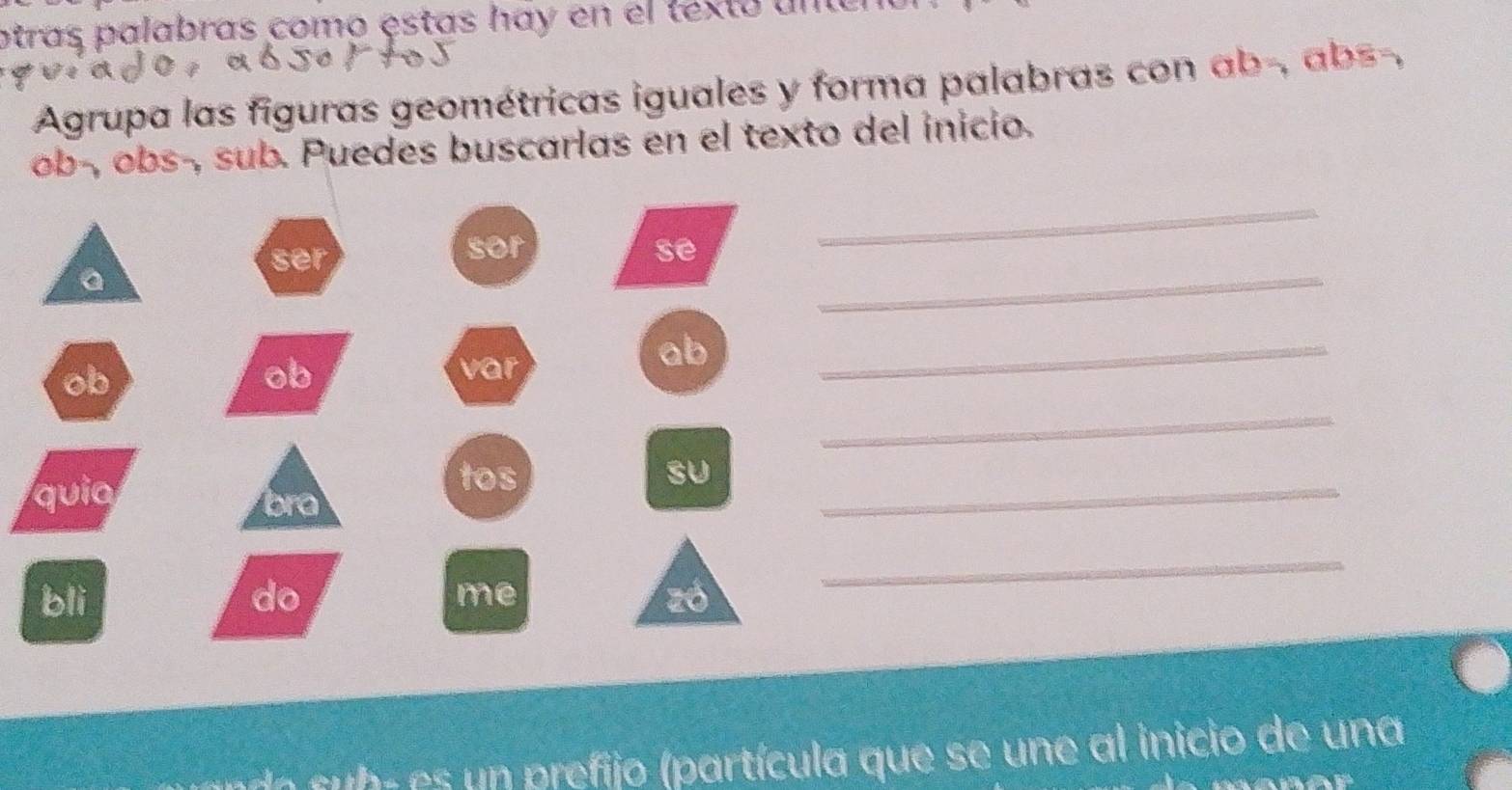 otras palabras como estas háy en el texto un e 
Agrupa las figuras geométricas iguales y forma palabras con ab -, abs-, 
ob-, obs-, sub. Puedes buscarlas en el texto del inicio. 
_ 
ser 
sor se 
_ 
a 
ob 
ob var 
ab 
_ 
_ 
quia 
_ 
tos SU 
bra 
me 
bli do zó 
_ 
do b - es un prefijo (partícula que se une al inicio de una