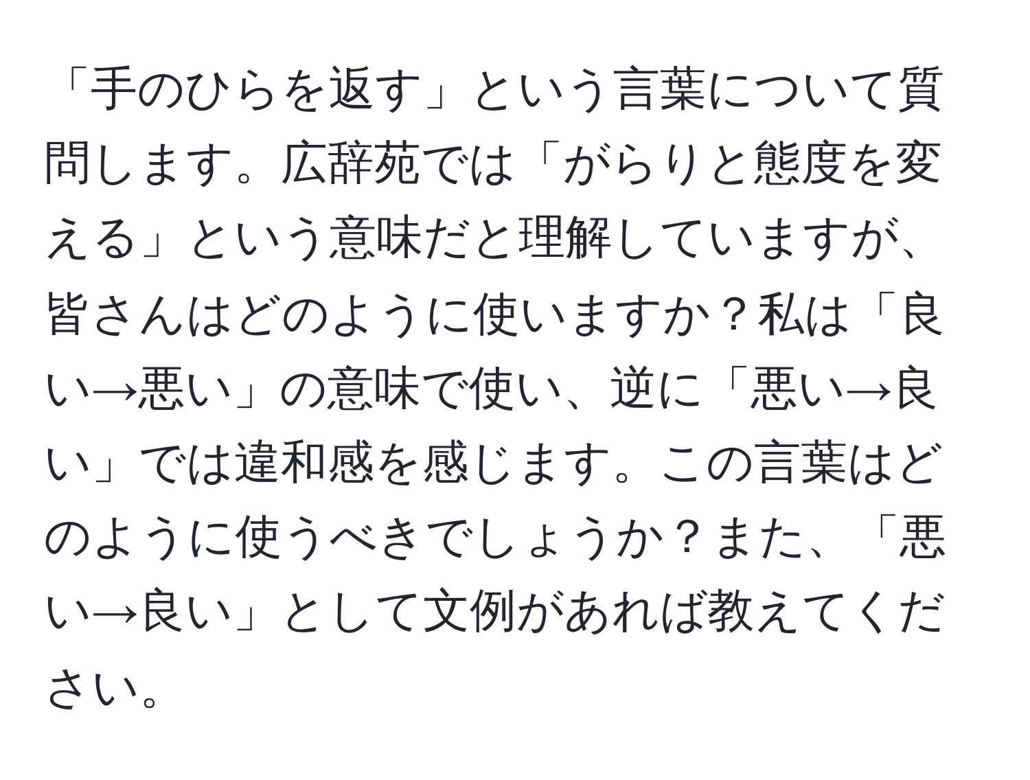 「手のひらを返す」という言葉について質問します。広辞苑では「がらりと態度を変える」という意味だと理解していますが、皆さんはどのように使いますか？私は「良い→悪い」の意味で使い、逆に「悪い→良い」では違和感を感じます。この言葉はどのように使うべきでしょうか？また、「悪い→良い」として文例があれば教えてください。