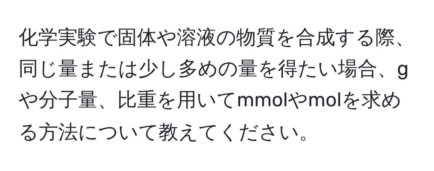 化学実験で固体や溶液の物質を合成する際、同じ量または少し多めの量を得たい場合、gや分子量、比重を用いてmmolやmolを求める方法について教えてください。