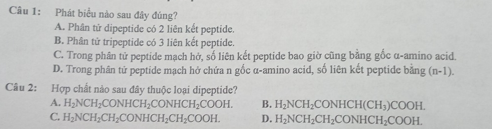 Phát biểu nào sau đây đúng?
A. Phân tử dipeptide có 2 liên kết peptide.
B. Phân tử tripeptide có 3 liên kết peptide.
C. Trong phân tử peptide mạch hở, số liên kết peptide bao giờ cũng bằng gốc α-amino acid.
D. Trong phân tử peptide mạch hở chứa n gốc α-amino acid, số liên kết peptide bằng (n-1). 
Câu 2: Hợp chất nào sau đây thuộc loại dipeptide?
A. H_2NCH_2CONHCH_2CONHCH_2COOH. B. H_2NCH_2CONHCH(CH_3)COOH.
C. H_2NCH_2CH_2CONHCH_2CH_2COOH. D. H_2NCH_2CH_2CONHCH_2COOH.