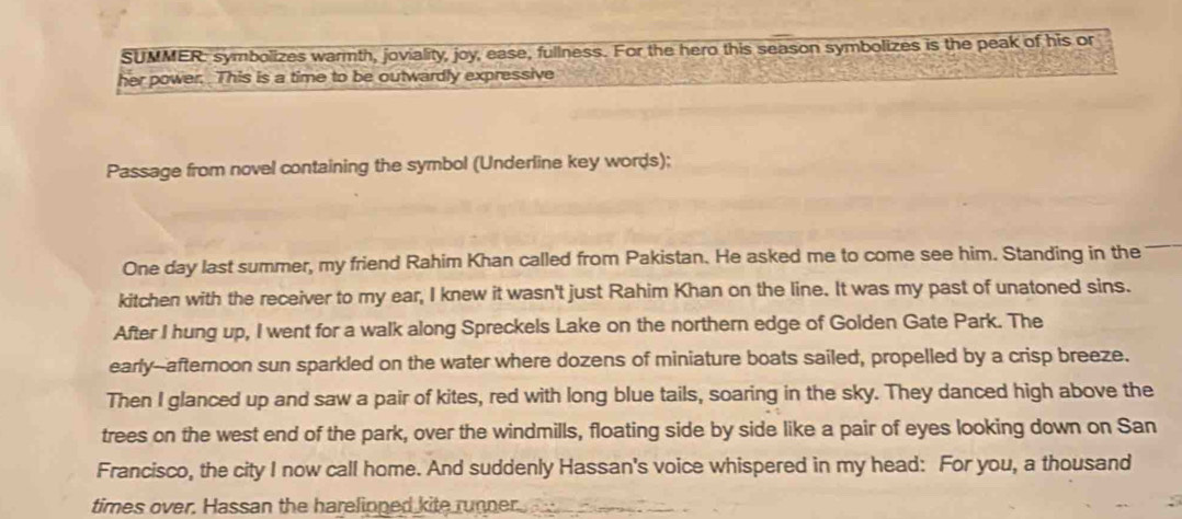 SUMMER: symbolizes warmth, joviality, joy, ease, fullness. For the hero this season symbolizes is the peak of his or 
her power. This is a time to be outwardly expressive 
Passage from novel containing the symbol (Underline key words); 
One day last summer, my friend Rahim Khan called from Pakistan. He asked me to come see him. Standing in the 
kitchen with the receiver to my ear, I knew it wasn't just Rahim Khan on the line. It was my past of unatoned sins. 
After I hung up, I went for a walk along Spreckels Lake on the northern edge of Golden Gate Park. The 
early--afternoon sun sparkled on the water where dozens of miniature boats sailed, propelled by a crisp breeze. 
Then I glanced up and saw a pair of kites, red with long blue tails, soaring in the sky. They danced high above the 
trees on the west end of the park, over the windmills, floating side by side like a pair of eyes looking down on San 
Francisco, the city I now call home. And suddenly Hassan's voice whispered in my head: For you, a thousand 
times over. Hassan the harelipped kite runner.