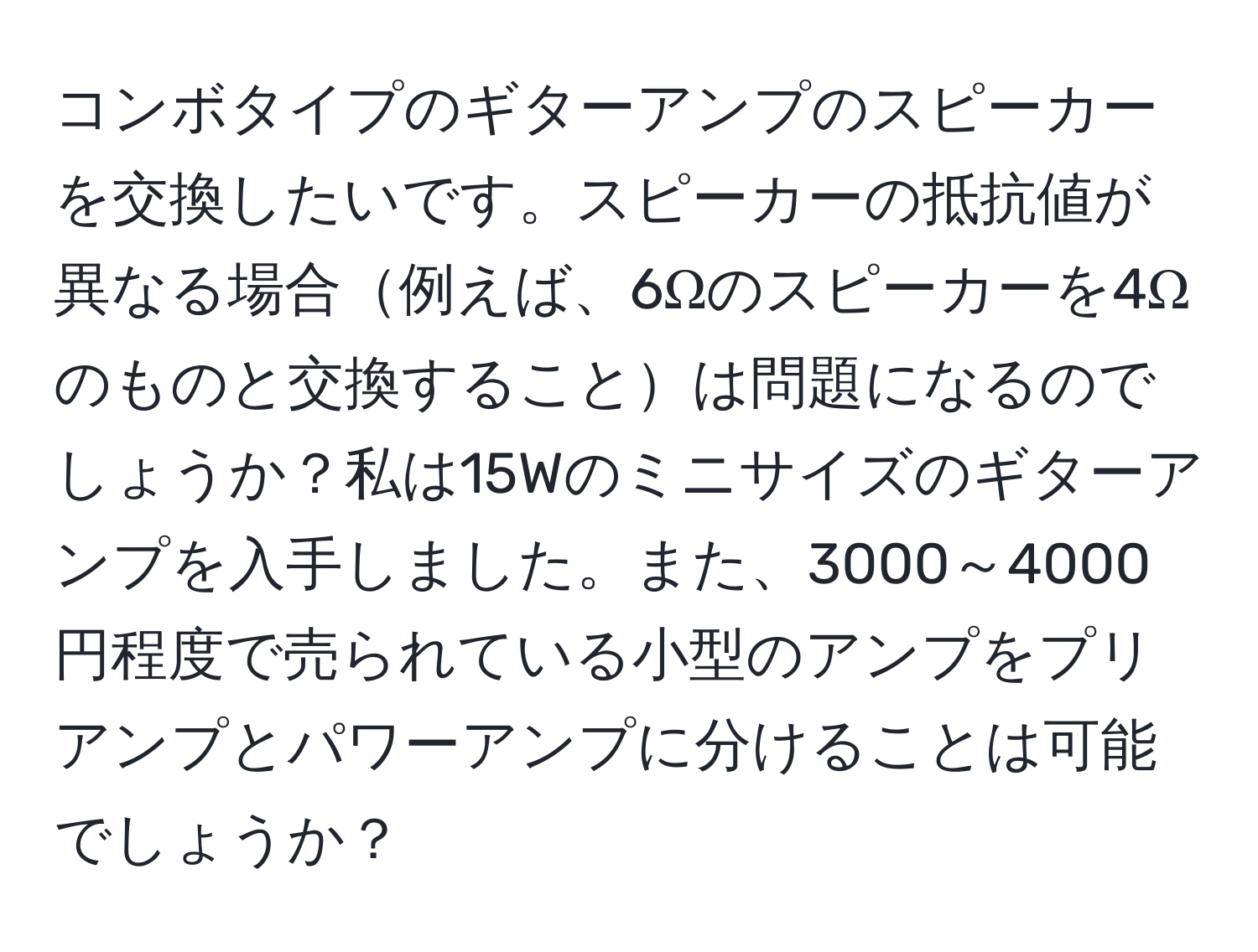 コンボタイプのギターアンプのスピーカーを交換したいです。スピーカーの抵抗値が異なる場合例えば、6Ωのスピーカーを4Ωのものと交換することは問題になるのでしょうか？私は15Wのミニサイズのギターアンプを入手しました。また、3000～4000円程度で売られている小型のアンプをプリアンプとパワーアンプに分けることは可能でしょうか？