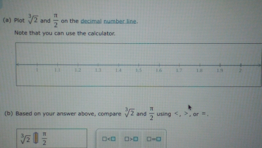 Plot sqrt[3](2) and  π /2  on the decimal number line. 
Note that you can use the calculator. 
(b) Based on your answer above, compare sqrt[3](2) and  π /2  using , , or =.
sqrt[3](2)□  π /2 
□ □ >□ □ =□