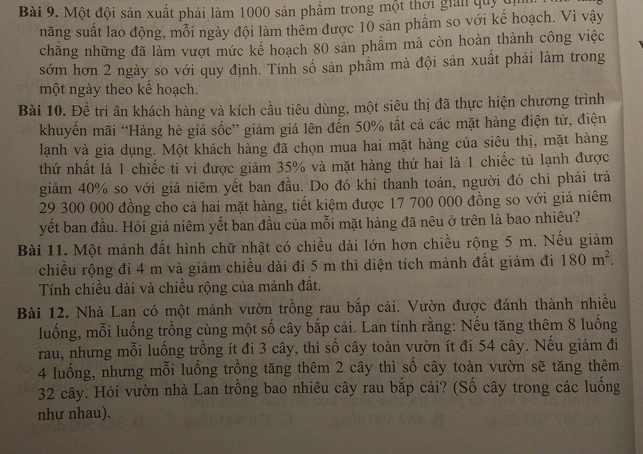 Một đội sản xuất phải làm 1000 sản phẩm trong một thời giải quy  ,
năng suất lao động, mỗi ngày đội làm thêm được 10 sản phẩm so với kế hoạch. Vì vậy
chẳng những đã làm vượt mức kế hoạch 80 sản phẩm mà còn hoàn thành công việc
sớm hơn 2 ngày so với quy định. Tính số sản phầm mà đội sản xuất phải làm trong
một ngày theo kế hoạch.
Bài 10. Để tri ân khách hàng và kích cầu tiêu dùng, một siêu thị đã thực hiện chương trình
khuyến mãi “Hàng hè giá sốc” giảm giá lên đến 50% tất cả các mặt hàng điện tử, điện
lạnh và gia dụng. Một khách hàng đã chọn mua hai mặt hàng của siêu thị, mặt hàng
thứ nhất là 1 chiếc ti vi được giảm 35% và mặt hàng thứ hai là 1 chiếc tủ lạnh được
giảm 40% so với giá niêm yết ban đầu. Do đó khi thanh toán, người đó chỉ phải trả
29 300 000 đồng cho cả hai mặt hàng, tiết kiệm được 17 700 000 đồng so với giá niêm
yết ban đầu. Hỏi giá niêm yết ban đầu của mỗi mặt hàng đã nêu ở trên là bao nhiêu?
Bài 11. Một mảnh đất hình chữ nhật có chiều dài lớn hơn chiều rộng 5 m. Nếu giảm
chiều rộng đi 4 m và giảm chiều dài đi 5 m thì diện tích mảnh đất giảm đi 180m^2.
Tính chiều dài và chiều rộng của mảnh đất.
Bài 12. Nhà Lan có một mảnh vườn trồng rau bắp cải. Vườn được đánh thành nhiều
luống, mỗi luống trồng cùng một số cây bắp cải. Lan tính rằng: Nếu tăng thêm 8 luống
rau, nhưng mỗi luống trồng ít đi 3 cây, thì số cây toàn vườn ít đi 54 cây. Nếu giảm đi
4 luống, nhưng mỗi luống trồng tăng thêm 2 cây thì số cây toàn vườn sẽ tăng thêm
32 cây. Hỏi vườn nhà Lan trồng bao nhiêu cây rau bắp cải? (Số cây trong các luồng
như nhau).