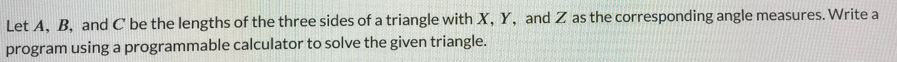 Let A, B, and C be the lengths of the three sides of a triangle with X, Y, and Z as the corresponding angle measures. Write a 
program using a programmable calculator to solve the given triangle.