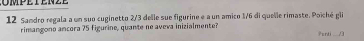 mpéten z e 
12 Sandro regala a un suo cuginetto 2/3 delle sue figurine e a un amico 1/6 di quelle rimaste. Poiché gli 
rimangono ancora 75 figurine, quante ne aveva inizialmente? 
Punti ..../3