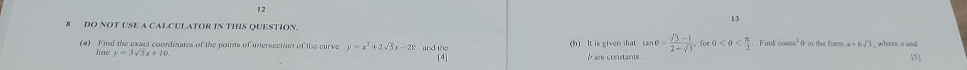 12 
13 
8 DO NOT USE A CALCULATOR IN THIS QUESTION 
(a) Find the exact coordinates of the points of intersection of the curve y=x^2+2sqrt(5)x-20 and the (b) It is given that tar _1θ = (sqrt(3)-1)/2+sqrt(3)  for 0 . Find cos ec^2θ in the form a+bsqrt(3) , where a and 
line y=3sqrt(5)x+10. [5]