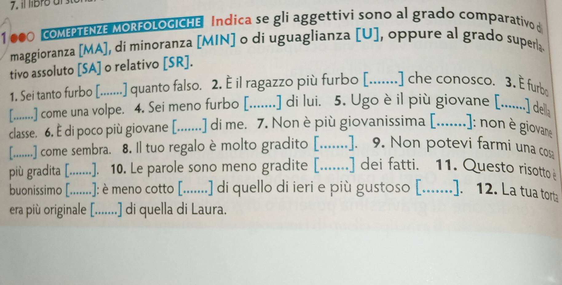 il libro al
1 000 oMEPTENZE MORFoLoGICHE Indica se gli aggettivi sono al grado comparativo di 
maggioranza [MA], di minoranza [MIN] o di uguaglianza [U], oppure al grado superla. 
tivo assoluto [SA] o relativo [SR]. 
1. Sei tanto furbo [.......] quanto falso. 2. È il ragazzo più furbo [.......] che conosco. 3. È furbo 
[........] come una volpe. 4. Sei meno furbo [.......] di lui. . 5. Ugo è il più giovane [.........] della 
classe. 6. È di poco più giovane [.......] di me. 7. Non è più giovanissima [_ : : non è giovane 
[........] come sembra. 8. Il tuo regalo è molto gradito [._ .. .]. 9. Non potevi farmi una cos 
più gradita [_ .]. 10. Le parole sono meno gradite [.......] dei fatti. 11. Questo risotto 
buonissimo [._ .]: è meno cotto [.......] di quello di ieri e più gustoso [.......]. 12. La tua torta 
era più originale [.......] di quella di Laura.