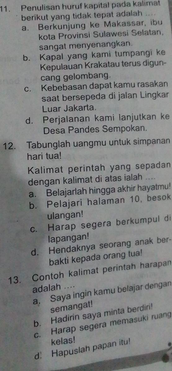 Penulisan huruf kapital pada kalimat
berikut yang tidak tepat adalah ...
a. Berkunjung ke Makassar, ibu
kota Provinsi Sulawesi Selatan,
sangat menyenangkan.
b. Kapal yang kami tumpangi ke
Kepulauan Krakatau terus digun-
cang gelombang.
c. Kebebasan dapat kamu rasakan
saat bersepeda di jalan Lingkar
Luar Jakarta.
d. Perjalanan kami lanjutkan ke
Desa Pandes Sempokan.
12. Tabunglah uangmu untuk simpanan
hari tua!
Kalimat perintah yang sepadan
dengan kalimat di atas ialah ...
a. Belajarlah hingga akhir hayatmu!
b. Pelajari halaman 10, besok
ulangan!
c. Harap segera berkumpul di
lapangan!
d. Hendaknya seorang anak ber-
bakti kepada orang tua!
13. Contoh kalimat perintah harapan
adalah ....
a. Saya ingin kamu belajar dengan
semangat!
b. Hadirin saya minta berdiri!
c. Harap segera memasuki ruang
kelas!
d. Hapuslah papan itu!