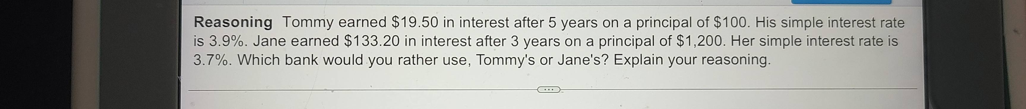 Reasoning Tommy earned $19.50 in interest after 5 years on a principal of $100. His simple interest rate 
is 3.9%. Jane earned $133.20 in interest after 3 years on a principal of $1,200. Her simple interest rate is
3.7%. Which bank would you rather use, Tommy's or Jane's? Explain your reasoning.