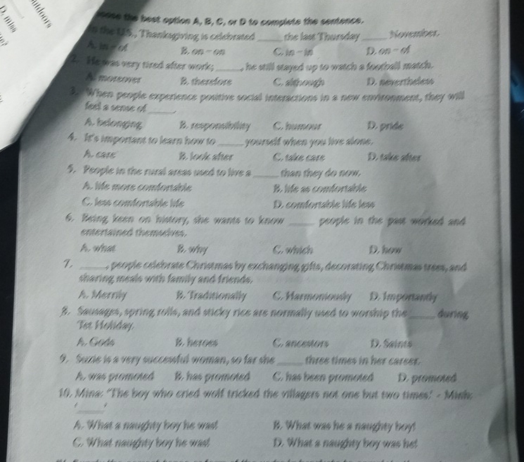 loose the best option A, B, C, or D to complete the sertence.
In the US., Thanksgiving is celebrated
a _the last Thursday_ Novences
A. in-of B. on - on C m-M D on-of 
2. He was very tired after work;_ , he still stayed up to watch a football match .
A morower B. therefore C. apouo D. nevertheless
3. When people experience positive social interactions in a new environment, they will
feet a sense of_ 1
A. belonging B. responsibility C. humour D. pride
4. It's important to learn how to _ yourself when you live alone .
A care B. look after C. sake care D. take altes
5. People in the rural areas used to live a_ than they do now.
A. lie more comforable B. life as comfortable
C. less comforable life D. comfortable life les
6. Being keen on history, she wants to know _people in the past worked and .
entertained themseives.
A. what B. way C. which D. how
Z _ , people celebrate Christmas by exchanging gifts, decorating Christmas trees, and
sharing meals with family and friends.
A. Merrily B. Traditionally C. Marmoniousy D. Imporantly
3. Sausages, spring rolls, and sticky rice are normally used to worship the_ during
Tst Holiday
A Godé B. heroes Cr ancestons D. Saints
9. Suzrie is a very successful woman, so far she_ three times in her career.
A, was promoted B. has promoted C. has been promoted D. promoted
10. Mina: ‘The boy who cried wolf tricked the villagers not one but two times! - Minh;
_
. 9
A. What a naughty boy he wast B. What was he a naughty boy!
C. What naughty boy he wad D. What a naughty boy was he!
