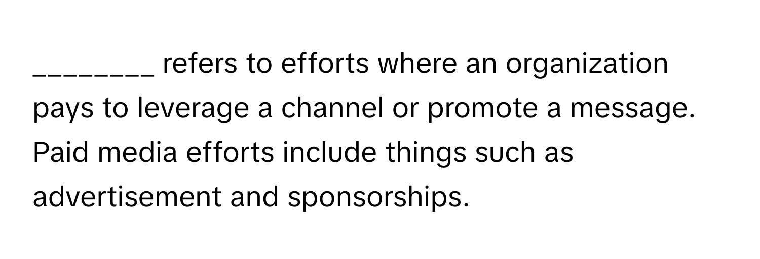 refers to efforts where an organization pays to leverage a channel or promote a message. Paid media efforts include things such as advertisement and sponsorships.