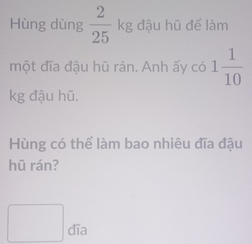 Hùng dùng  2/25 kg đậu hũ để làm 
một đĩa đậu hũ rán. Anh ấy có 1 1/10 
kg đậu hũ. 
Hùng có thể làm bao nhiêu đĩa đậu 
hũ rán?
□ dTa