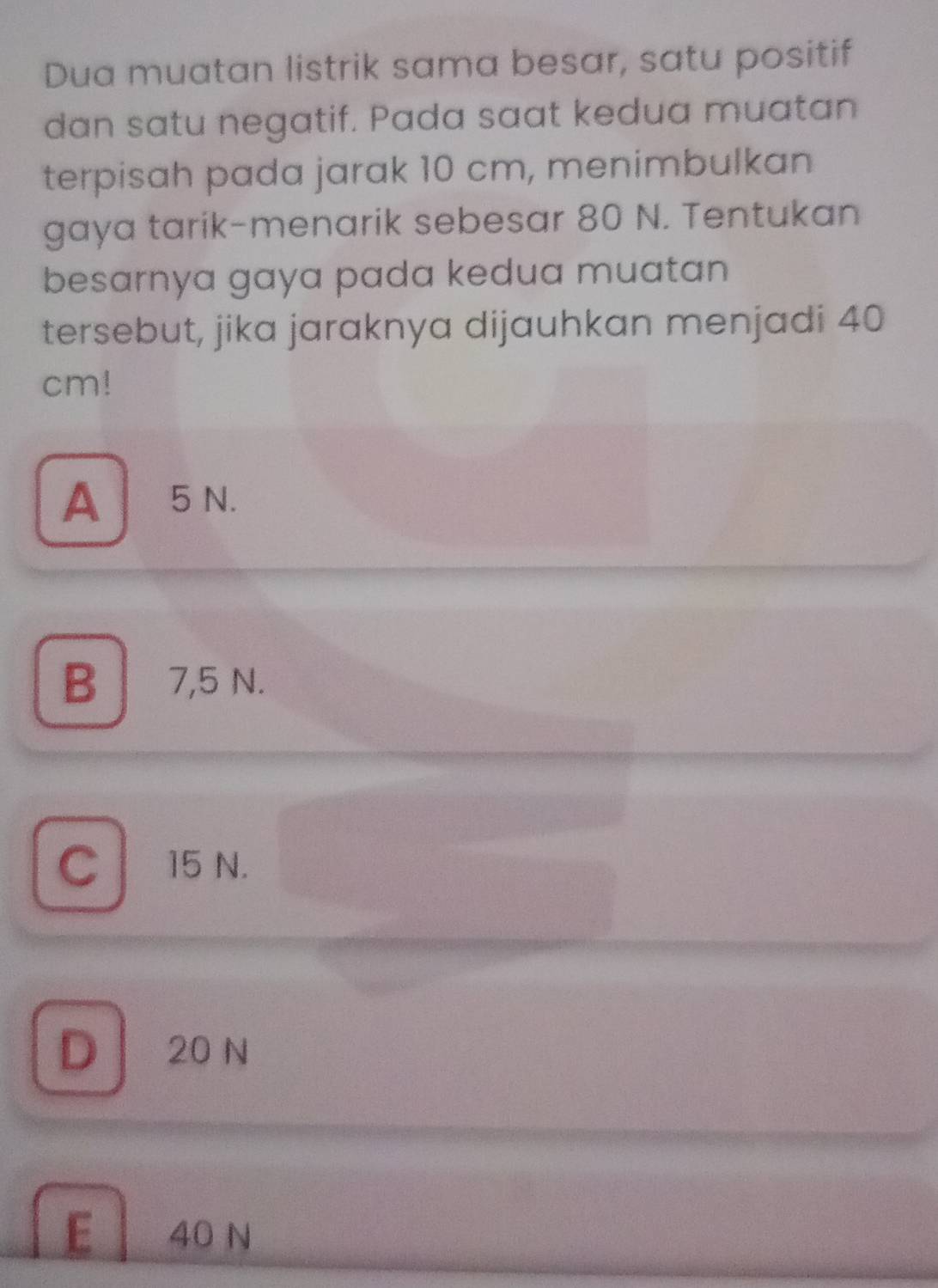 Dua muatan listrik sama besar, satu positif
dan satu negatif. Pada saat kedua muatan
terpisah pada jarak 10 cm, menimbulkan
gaya tarik-menarik sebesar 80 N. Tentukan
besarnya gaya pada kedua muatan
tersebut, jika jaraknya dijauhkan menjadi 40
cm!
A5N.
B 7,5 N.
C 15 N.
D 20 N
E 40 N