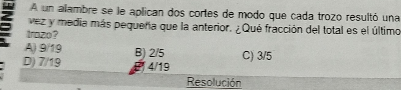 A un alambre se le aplican dos cortes de modo que cada trozo resultó una
vez y media más pequeña que la anterior. ¿Qué fracción del total es el último
trozo?
A) 9/19
D) 7/19
B) 2/5 C) 3/5
4/19
Resolución