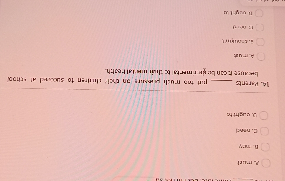A. must
B. may
C. need
D. ought to
14. Parents _put too much pressure on their children to succeed at school
because it can be detrimental to their mental health.
A. must
B. shouldn't
C. need
D. ought to