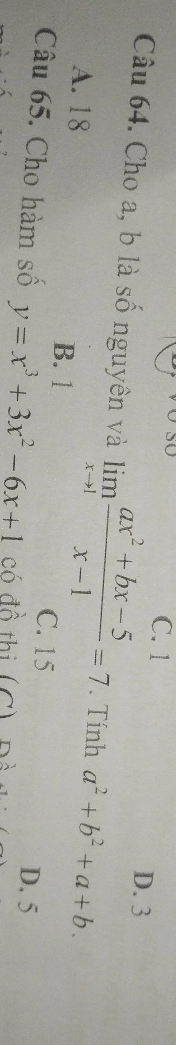 C. 1
D. 3
Câu 64. Cho a, b là số nguyên và limlimits _xto 1 (ax^2+bx-5)/x-1 =7. Tính a^2+b^2+a+b.
A. 18 B. 1
C. 15
D. 5
Câu 65. Cho hàm số y=x^3+3x^2-6x+1 có đồ thi (C)