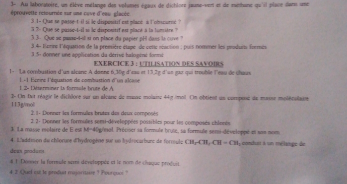 3- Au laboratoire, un élève mélange des volumes égaux de dichlore jaune-vert et de méthane qu'il place dans une 
éprouvette retournée sur une cuve d'eau glacée 
3.1- Que se passe-t-il si le dispositif est placé à l'obscurité ? 
3.2- Que se passe-t-il si le dispositif est placé à la lumière ? 
3.3- Que se passe-t-il si on place du papier pH dans la cuve ? 
3.4- Ecrire l'équation de la première étape de cette réaction ; puis nommer les produits formés 
3.5- donner une application du dérivé halogéné formé 
EXERCICE 3 : UTILISATION DES SAVOIRS 
1- La combustion d’un alcane A donne 6,30g d'eau et 13,2g d'un gaz qui trouble l’eau de chaux 
1.-1 Ecrire l'équation de combustion d'un alcane 
1.2- Déterminer la formule brute de A 
2- On fait réagir le dichlore sur un alcane de masse molaire 44g /mol. On obtient un composé de masse moléculaire
113g/mol
2.1- Donner les formules brutes des deux composés 
2.2- Donner les formules semi-développées possibles pour les composés chlorés 
3 La masse molaire de E est M=40 Pg/mol. Préciser sa formule brute, sa formule semi-développé et son nom 
4. L'addition du chlorure d'hydrogène sur un hydrocarbure de formule CH_3-CH_2-CH=CH_2 conduit à un mélange de 
deux produits 
4 1 Donner la formule semi développée et le nom de chaque produit 
4 2 Quel est le produit majoritaire ? Pourquoi ?