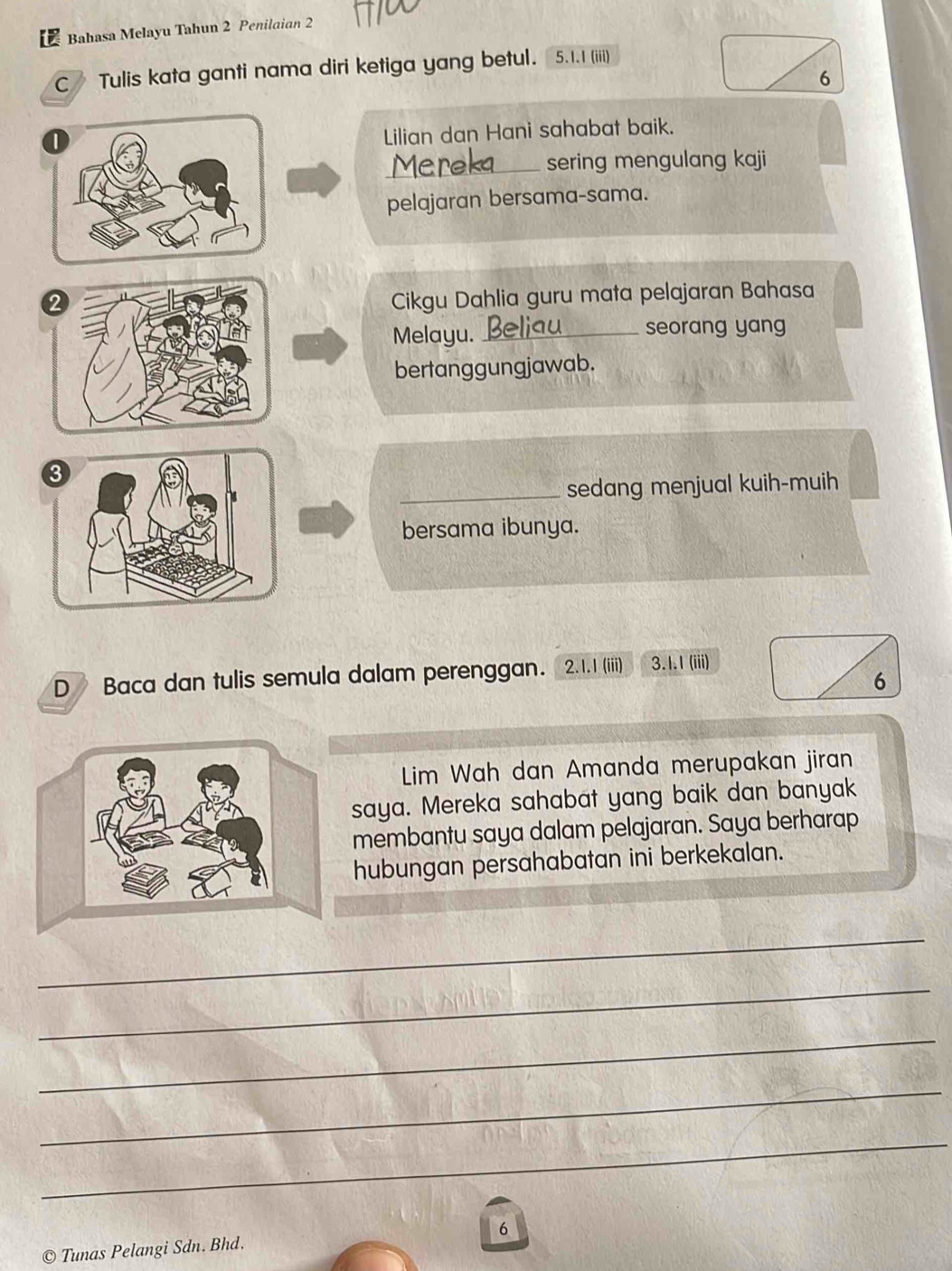 Bahasa Melayu Tahun 2 Penilaian 2
C Tulis kata ganti nama diri ketiga yang betul. 5. 1. 1 (iii)
6
0
Lilian dan Hani sahabat baik. 
_sering mengulang kaji 
pelajaran bersama-sama. 
2 
Cikgu Dahlia guru mata pelajaran Bahasa 
Melayu. _seorang yang 
bertanggungjawab. 
3 
_sedang menjual kuih-muih 
bersama ibunya. 
D Baca dan tulis semula dalam perenggan. . 2.1. 1 (iii) 3.1.1 (iii) 
6 
Lim Wah dan Amanda merupakan jiran 
saya. Mereka sahabat yang baik dan banyak 
membantu saya dalam pelajaran. Saya berharap 
hubungan persahabatan ini berkekalan. 
_ 
_ 
_ 
_ 
_ 
© Tunas Pelangi Sdn. Bhd. 6