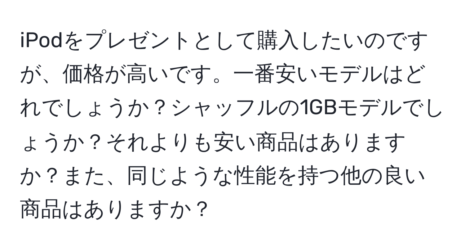 iPodをプレゼントとして購入したいのですが、価格が高いです。一番安いモデルはどれでしょうか？シャッフルの1GBモデルでしょうか？それよりも安い商品はありますか？また、同じような性能を持つ他の良い商品はありますか？