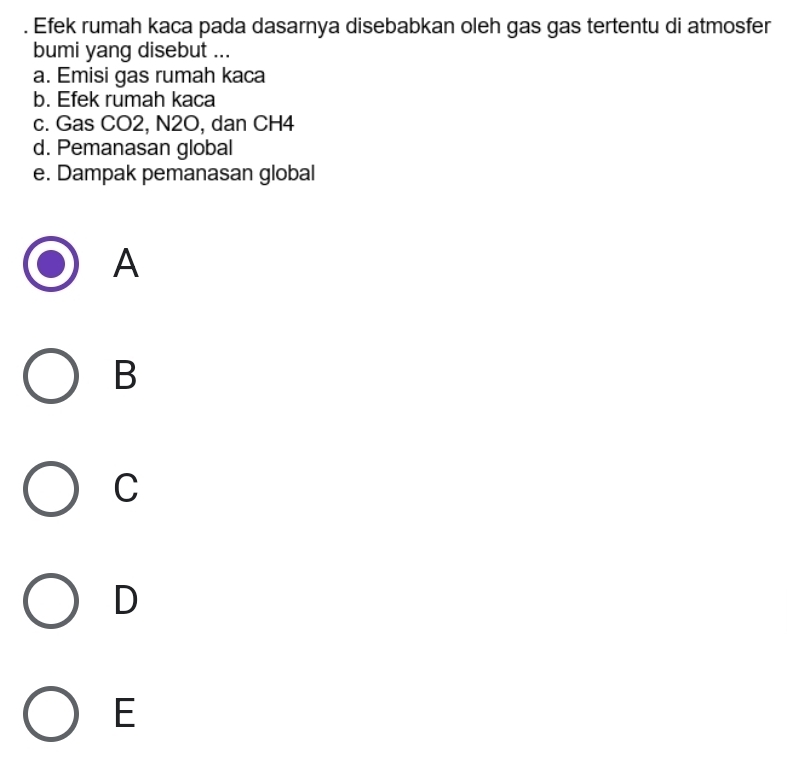 Efek rumah kaca pada dasarnya disebabkan oleh gas gas tertentu di atmosfer
bumi yang disebut ...
a. Emisi gas rumah kaca
b. Efek rumah kaca
c. Gas CO2, N2O, dan CH4
d. Pemanasan global
e. Dampak pemanasan global
A
B
C
D
E