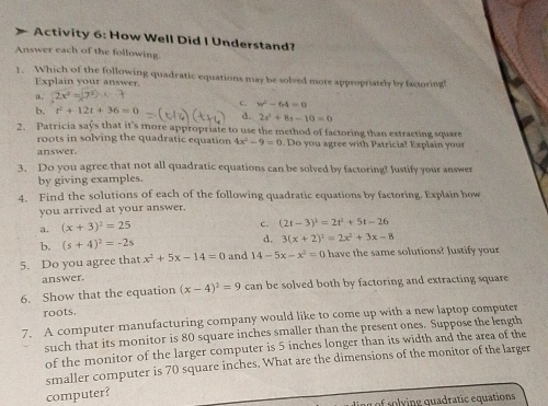 Activity 6: How Well Did I Understand?
Answer each of the following.
1. Which of the following quadratic equations may be solved more appropriately by factoring!
Explain your answer.
a.
c. w^2-64=0
b. t^2+12t+36=0 d. 2s^2+8s-10=0
3 Patricia says that it's more appropriate to use the method of factoring than extracting square
roots in solving the quadratic equation 4x^2-9=0
answer. Do you agree with Patricia? Explain yous
3. Do you agree that not all quadratic equations can be solved by factoring? Justify your answer
by giving examples.
4. Find the solutions of each of the following quadratic equations by factoring. Explain how
you arrived at your answer.
(x+3)^2=25
c. (2t-3)^2=2t^2+5t-26
b. (s+4)^2=-2s d. 3(x+2)^2=2x^2+3x-8
5. Do you agree that x^2+5x-14=0 and 14-5x-x^2=0 have the same solutions? Justify your
answer.
6. Show that the equation (x-4)^2=9 can be solved both by factoring and extracting square
roots.
7. A computer manufacturing company would like to come up with a new laptop computer
such that its monitor is 80 square inches smaller than the present ones. Suppose the length
of the monitor of the larger computer is 5 inches longer than its width and the area of the
smaller computer is 70 square inches. What are the dimensions of the monitor of the larger
computer?
v g quadratic equations