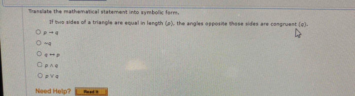 Translate the mathematical statement into symbolic form.
If two sides of a triangle are equal in length (p), the angles opposite those sides are congruent (q).
pto q
sim q
qrightarrow p
pwedge q
pvee q
Need Help? Read it