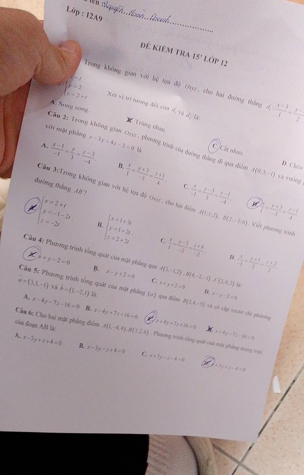 Lớp : 12A9
đẻ kiêm tra 15' LớP 12
x=t
Trong không gian với hệ tọa độ Oxyz, cho hai đường thắng d_1: (x-3)/1 = (y-1)/2 
beginarrayl y=2 z=2+tendarray. Xét vị trí tương đối của d_1vixd_1 là:
A. Song song
B . Trùng nhau,
v6j mặt phảng x-3y+4z-2=0
Cầu 2: Trong không gian Oxyz , phương trình của đường thắng đi qua diễn A(0;3;-1) và vuông
A.  (x-1)/-1 = y/3 = (z-3)/-4 , C) Cất nhau.
là
B.
D. Chéo
 x/1 = (y+3)/-3 = (z+1)/4 . C.  x/-1 = (y-3)/3 = (z-1)/-4 ,
đường thắng AB ?
Câu 3:Trong không gian v6i thệ tọa độ Oxyz, cho hai điểm A(1:1:2),B(2:-1:0)
 yx/1 = (y+3)/-3 = (z-1)/4 .. Viết phương trình
beginarrayl x=2+t y=-1-2t. z=-2tendarray. B. beginarrayl x=1+3t y=1+2t, z=2+2tendarray. C.  x/1 = (y-3)/-2 = (z+4)/-2 , D.  x/-1 = (y+1)/2 = (z+2)/2 ,
x+y-2=0
Cầu 4: Phương trình tổng quát của mặt phẳng qua A(3,-1,2),B(4,-2,-1),C(2,0,2) lá;
B. x-y+2=0 C. x+y+2=0
vector a=(3,1,-1) vá vector b=(1,-2,1) lá:
Câu 5: Phương trình tổng quát của mặt phẳng (ơ) qua điểm B(3,4,-5) và có cập vecto chỉ phương
D. x-y-2=0
A. x-4y-7z-16=0 B. x-4y+7z+16=0 x+4y+7z+16=0
của đoạn AB là:
Câu 6: Cho hai mặt pháng điểm A(1,-4,4),B(3,2,6). Phương trình tồng quát của mặt pháng trung trực
x+4y-7z-16=0
A. x-3y+z+4=0 B. x-3y-z+4=0 x+3y-z-4=0
C.
+3y+z-4=0