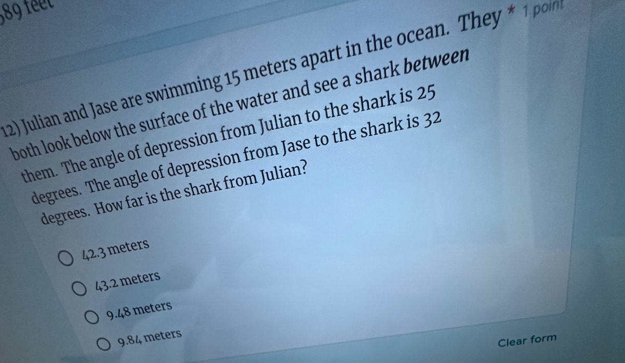 89 feet
2) Julian and Jase are swimming 15 meters apart in the ocean. They * 1 poin
both look below the surface of the water and see a shark between
them. The angle of depression from Julian to the shark is 25
degrees. The angle of depression from Jase to the shark is 32
degrees. How far is the shark from Julian?
42.3 meters
43.2 meters
9.48 meters
9.84 meters
Clear form