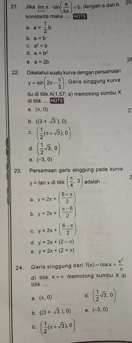 Jika limlimits _xto ∈fty x-sin ( a/bx )=b , dengan a dan b 25
konstanta maka .... HOTS
a. a= 1/2 b
b. a=b
C. a^2=b
d. a=b^2
e. a=2b
26
22. Diketahui suatu kurva dengan persamaan
y=sin (2x- π /3 ). Garis singgung kurva
itu di titik A(1,57;a) memotong sumbu X
di titik HOTS
a. (π ,0) 21
b. ((3+sqrt(3)),0)
C. ( 1/2 (π +sqrt(3)),0)
d. ( 1/2 sqrt(3),0)
e. (-3,0)
23. Persamaan garis singgung pada kurva
2
y=tan x di titik ( π /4 ,3) adalah ....
a. y=2x+( (6+π )/2 )
b. y=2x+( (π -6)/2 )
C. y=2x+( (6-π )/2 )
d. y=2x+(2-π )
e. y=2x+(2+π )
24. Garis singgung dari f(x)=cos x+ x^2/π  
d i titik x=π memotong sumbu X di
titik ....
a. (π ,0) d. ( 1/2 sqrt(3),0)
b. ((3+sqrt(3)),0) e. (-3,0)
C. ( 1/2 (π +sqrt(3)),0)