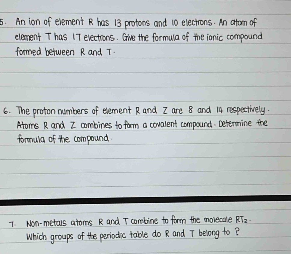 An ion of elementR has 13 protons and 10 electrons. An atom of 
element T has 17 electrons. Give the formula of the ionic compound 
formed between R and T. 
6. The proton numbers of element Rand Z are 8 and 14 respectively. 
Aroms R and Z combines to form a covalent compound. Determine the 
formula of the compound. 
7. Non-metals atoms R and T combine to form the molecule RT_2. 
Which groups of the penodic table do R and T belong to?