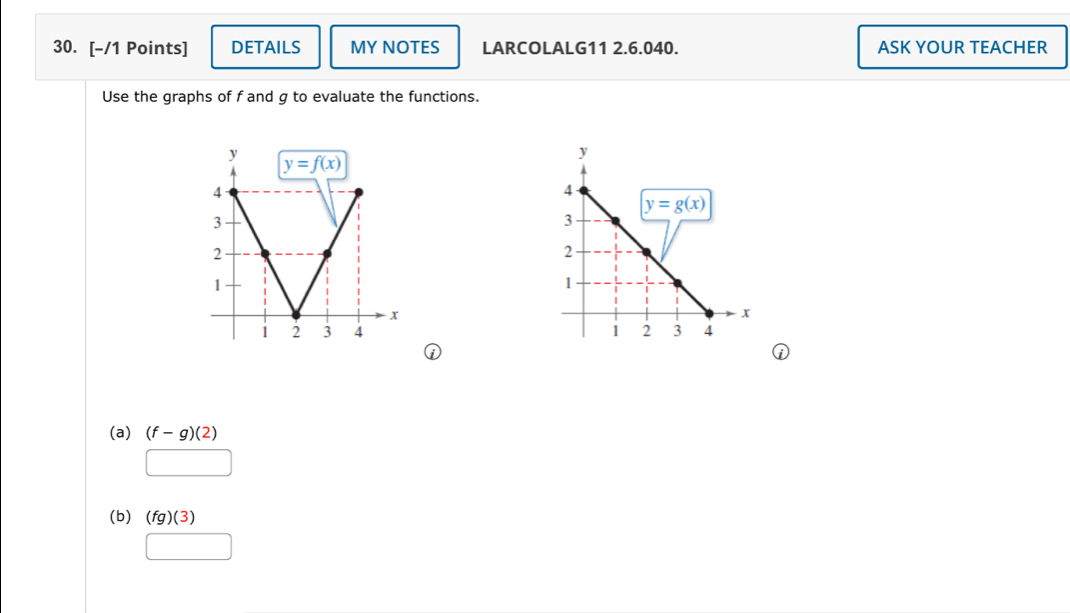 DETAILS MY NOTES LARCOLALG11 2.6.040. ASK YOUR TEACHER
Use the graphs of f and g to evaluate the functions.
 
(a) (f-g)(2)
(b) (fg)(3)