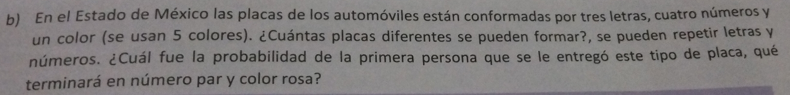 En el Estado de México las placas de los automóviles están conformadas por tres letras, cuatro números y 
un color (se usan 5 colores). ¿Cuántas placas diferentes se pueden formar?, se pueden repetir letras y 
¿números. ¿Cuál fue la probabilidad de la primera persona que se le entregó este tipo de placa, qué 
terminará en número par y color rosa?