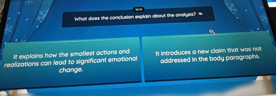 a
18/24
What does the conclusion explain about the analysis? “ a
a
It explains how the smallest actions and It introduces a new claim that was not
realizations can lead to significant emotional addressed in the body paragraphs.
change.