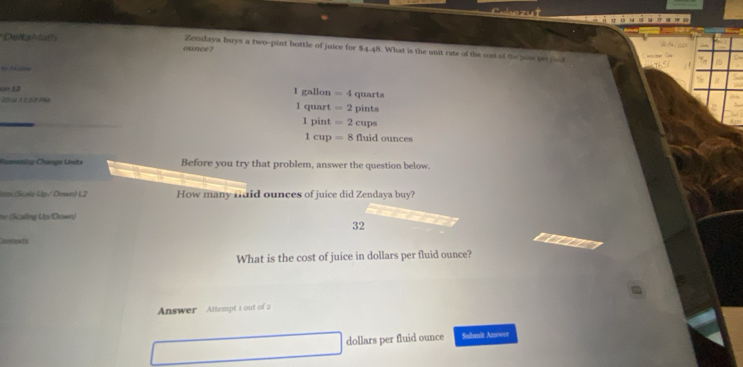 DeltaMath
Zendaya buys a two-pint bottle of juice for
ounce? 84.48 t. What is the unit rate of the cost of the vise bet dad
on 12 1 gallon
Wr se t t so aee =4 quarts
1 quart =2pints
1 pint =2cups
1cup=8fluidounces
Rumoniy Change Units Before you try that problem, answer the question below.
ions (Scale Up/ Down) 1.2 How many nuid ounces of juice did Zendaya buy?
n Scaling Up/Down)
32
so d
What is the cost of juice in dollars per fluid ounce?
Answer Attempt 1 out of 2
dollars per fluid ounce Submit Answer