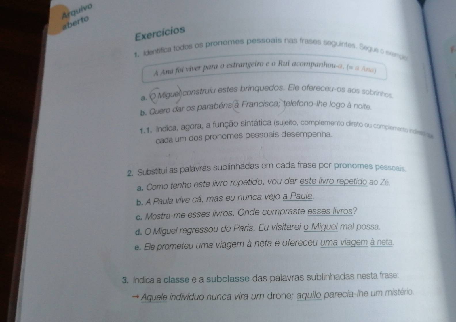 Arquivo 
aberto 
Exercícios 
1. Identifica todos os pronomes pessoais nas frases seguintes. Segue o exempio 
A Ana foi viver para o estrangeiro e o Rui acompanhou-a. (= a Ana) 
a. Q Miguel construiu estes brinquedos. Ele ofereceu-os aos sobrinhos 
b. Quero dar os parabéns à Francisca; telefono-lhe logo à noite. 
1.1. Indica, agora, a função sintática (sujeito, complemento direto ou complemento indireto q 
cada um dos pronomes pessoais desempenha. 
2. Substitui as palavras sublinhadas em cada frase por pronomes pessoais. 
a. Como tenho este livro repetido, vou dar este livro repetido ao Zé. 
b. A Paula vive cá, mas eu nunca vejo a Paula. 
c. Mostra-me esses livros. Onde compraste esses livros? 
d. O Miguel regressou de Paris. Eu visitarei o Miguel mal possa. 
e. Ele prometeu uma viagem à neta e ofereceu uma viagem à neta. 
3. Indica a classe e a subclasse das palavras sublinhadas nesta frase: 
* Aquele indivíduo nunca vira um drone; aquilo parecia-lhe um mistério.