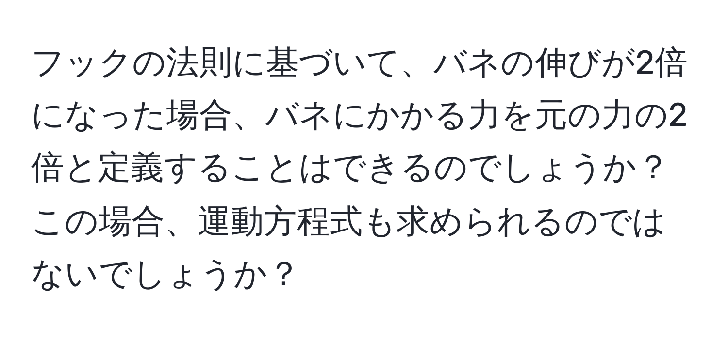 フックの法則に基づいて、バネの伸びが2倍になった場合、バネにかかる力を元の力の2倍と定義することはできるのでしょうか？この場合、運動方程式も求められるのではないでしょうか？