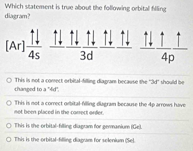 Which statement is true about the following orbital flling
diagram?
This is not a correct orbital-filling diagram because the "3d" should be
changed to a ''4d''.
This is not a correct orbital-filling diagram because the 4p arrows have
not been placed in the correct order.
This is the orbital-fılling diagram for germanium (Ge).
This is the orbital-flling diagram for selenium (Se).