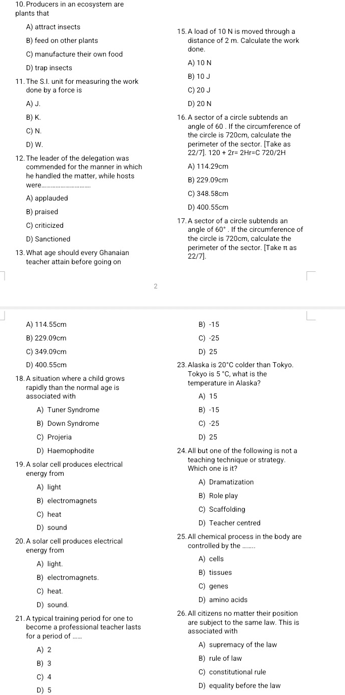 Producers in an ecosystem are
plants that
A) attract insects 15. A load of 10 N is moved through a
B) feed on other plants distance of 2 m. Calculate the work
C) manufacture their own food done.
A) 10 N
D) trap insects
11. The S.I. unit for measuring the work B) 10 J
done by a force is C) 20 J
A) J. D) 20 N
B) K. 16. A sector of a circle subtends an
angle of 60 . If the circumference of
C) N. the circle is 720cm, calculate the
D) W. perimeter of the sector. [Take as
12. The leader of the delegation was 22/7]. 120+2r=2Hr=C720/2H
commended for the manner in which A) 114.29cm
he handled the matter, while hosts B) 229.09cm
were
A) applauded C) 348.58cm
B) praised D) 400.55cm
C) criticized 17. A sector of a circle subtends an
angle of 60°. If the circumference of
D) Sanctioned the circle is 720cm, calculate the
perimeter of the sector. [Take π as
13. What age should every Ghanaian 22/7].
teacher attain before going on
2
A) 114.55cm B) -15
B) 229.09cm C) -25
C) 349.09cm D) 25
D) 400.55cm 23. Alaska is 20° C colder than Tokyo.
Tokyo is 5°C C. what is the
18.A situation where a child grows temperature in Alaska?
rapidly than the normal age is
associated with A) 15
A) Tuner Syndrome B) -15
B) Down Syndrome C) -25
C) Projeria D) 25
D) Haemophodite 24. All but one of the following is not a
teaching technique or strategy.
19. A solar cell produces electrical Which one is it?
energy from
A) Dramatization
A) light
B) electromagnets B) Role play
C) heat C) Scaffolding
D) sound D) Teacher centred
20. A solar cell produces electrical 25. All chemical process in the body are
energy from controlled by the
A) cells
A) light.
B) tissues
B) electromagnets.
C) heat.
C) genes
D) sound. D) amino acids
21. A typical training period for one to 26. All citizens no matter their position
are subject to the same law. This is
become a professional teacher lasts associated with
for a period of ......
A) supremacy of the law
A) 2
B) rule of law
B) 3
C) 4 C) constitutional rule
D) 5 D) equality before the law